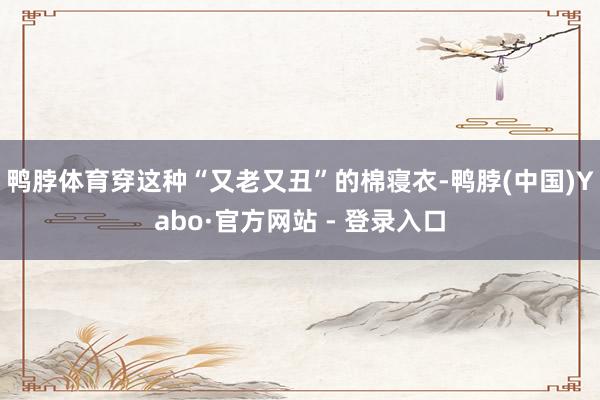 鸭脖体育穿这种“又老又丑”的棉寝衣-鸭脖(中国)Yabo·官方网站 - 登录入口
