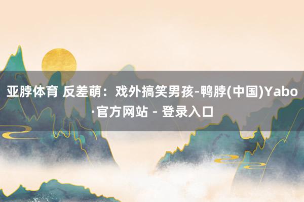 亚脖体育 反差萌：戏外搞笑男孩-鸭脖(中国)Yabo·官方网站 - 登录入口