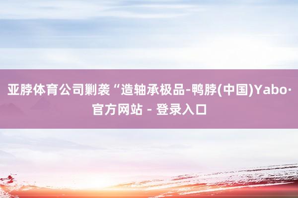 亚脖体育公司剿袭“造轴承极品-鸭脖(中国)Yabo·官方网站 - 登录入口
