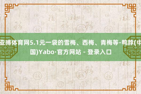 亚搏体育网5.1元一袋的雪梅、西梅、青梅等-鸭脖(中国)Yabo·官方网站 - 登录入口