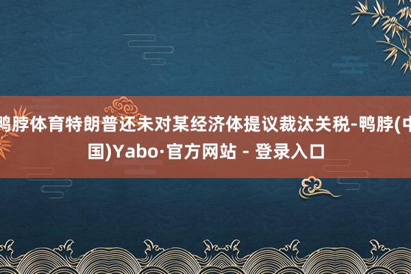 鸭脖体育特朗普还未对某经济体提议裁汰关税-鸭脖(中国)Yabo·官方网站 - 登录入口
