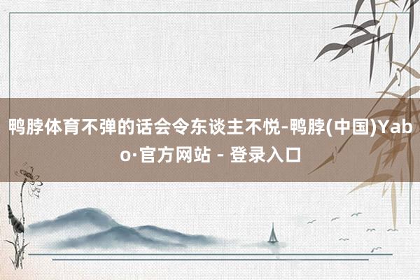 鸭脖体育不弹的话会令东谈主不悦-鸭脖(中国)Yabo·官方网站 - 登录入口