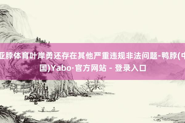亚脖体育叶岸勇还存在其他严重违规非法问题-鸭脖(中国)Yabo·官方网站 - 登录入口