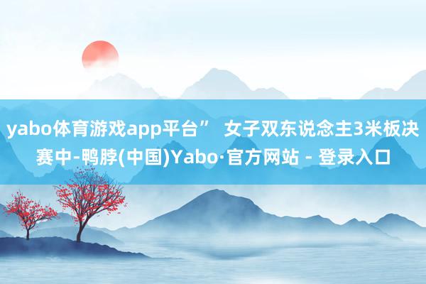 yabo体育游戏app平台”  女子双东说念主3米板决赛中-鸭脖(中国)Yabo·官方网站 - 登录入口