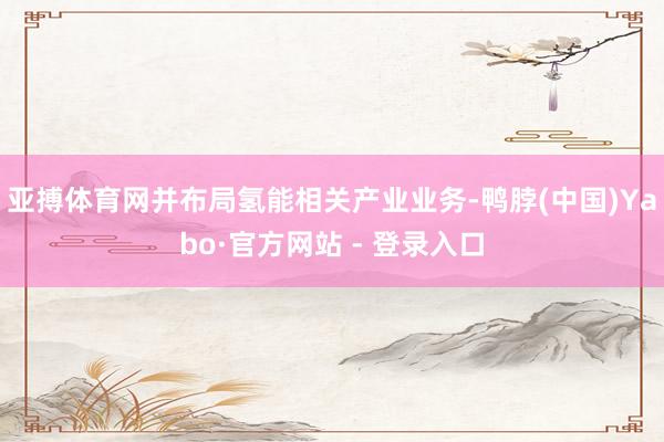亚搏体育网并布局氢能相关产业业务-鸭脖(中国)Yabo·官方网站 - 登录入口