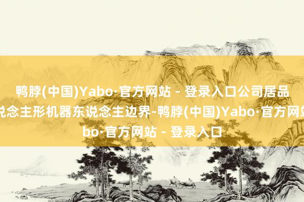 鸭脖(中国)Yabo·官方网站 - 登录入口公司居品暂未波及东说念主形机器东说念主边界-鸭脖(中国)Yabo·官方网站 - 登录入口
