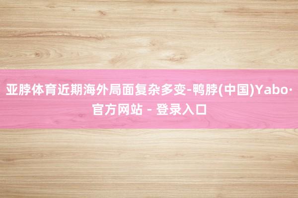 亚脖体育近期海外局面复杂多变-鸭脖(中国)Yabo·官方网站 - 登录入口