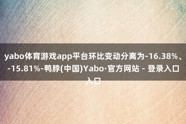 yabo体育游戏app平台环比变动分离为-16.38%、-15.81%-鸭脖(中国)Yabo·官方网站 - 登录入口