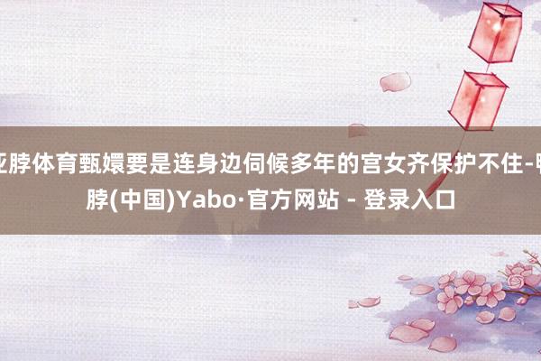 亚脖体育甄嬛要是连身边伺候多年的宫女齐保护不住-鸭脖(中国)Yabo·官方网站 - 登录入口