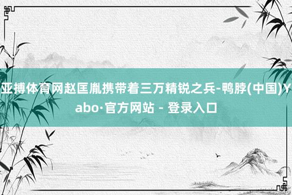 亚搏体育网赵匡胤携带着三万精锐之兵-鸭脖(中国)Yabo·官方网站 - 登录入口
