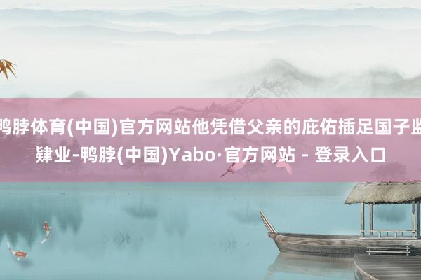 鸭脖体育(中国)官方网站他凭借父亲的庇佑插足国子监肄业-鸭脖(中国)Yabo·官方网站 - 登录入口