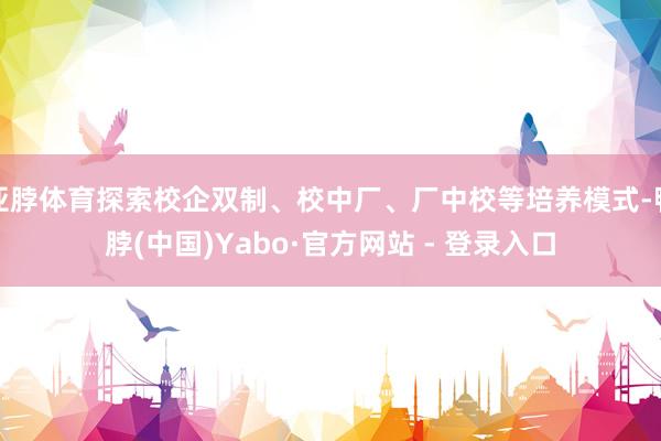 亚脖体育探索校企双制、校中厂、厂中校等培养模式-鸭脖(中国)Yabo·官方网站 - 登录入口