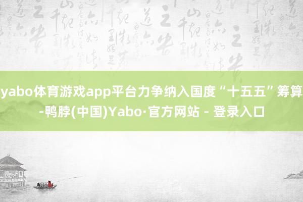 yabo体育游戏app平台力争纳入国度“十五五”筹算-鸭脖(中国)Yabo·官方网站 - 登录入口