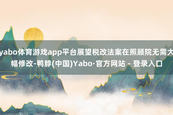 yabo体育游戏app平台展望税改法案在照顾院无需大幅修改-鸭脖(中国)Yabo·官方网站 - 登录入口