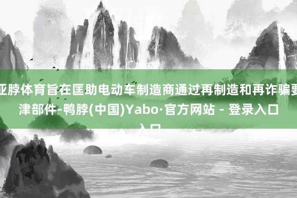 亚脖体育旨在匡助电动车制造商通过再制造和再诈骗要津部件-鸭脖(中国)Yabo·官方网站 - 登录入口