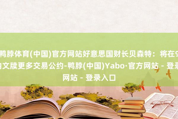 鸭脖体育(中国)官方网站好意思国财长贝森特：将在90天内文牍更多交易公约-鸭脖(中国)Yabo·官方网站 - 登录入口
