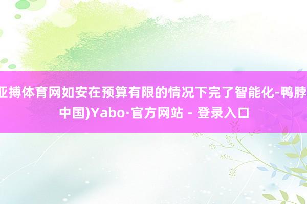 亚搏体育网如安在预算有限的情况下完了智能化-鸭脖(中国)Yabo·官方网站 - 登录入口