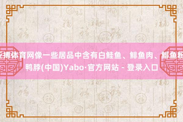 亚搏体育网像一些居品中含有白鲑鱼、鲱鱼肉、鲱鱼粉-鸭脖(中国)Yabo·官方网站 - 登录入口