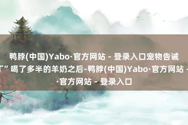 鸭脖(中国)Yabo·官方网站 - 登录入口宠物告诫师让“布丁”喝了多半的羊奶之后-鸭脖(中国)Yabo·官方网站 - 登录入口