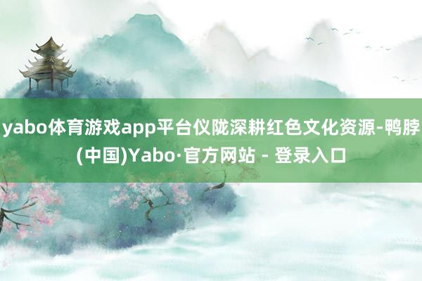 yabo体育游戏app平台仪陇深耕红色文化资源-鸭脖(中国)Yabo·官方网站 - 登录入口