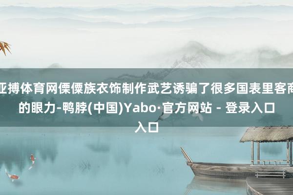 亚搏体育网傈僳族衣饰制作武艺诱骗了很多国表里客商的眼力-鸭脖(中国)Yabo·官方网站 - 登录入口