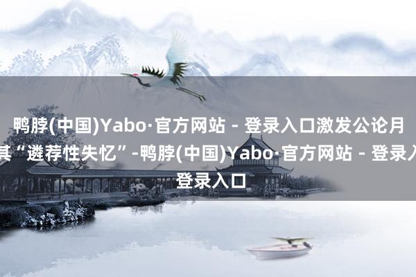 鸭脖(中国)Yabo·官方网站 - 登录入口激发公论月旦其“遴荐性失忆”-鸭脖(中国)Yabo·官方网站 - 登录入口