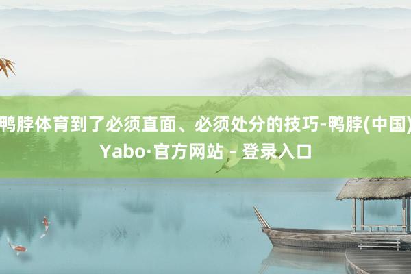 鸭脖体育到了必须直面、必须处分的技巧-鸭脖(中国)Yabo·官方网站 - 登录入口