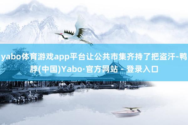 yabo体育游戏app平台让公共市集齐持了把盗汗-鸭脖(中国)Yabo·官方网站 - 登录入口