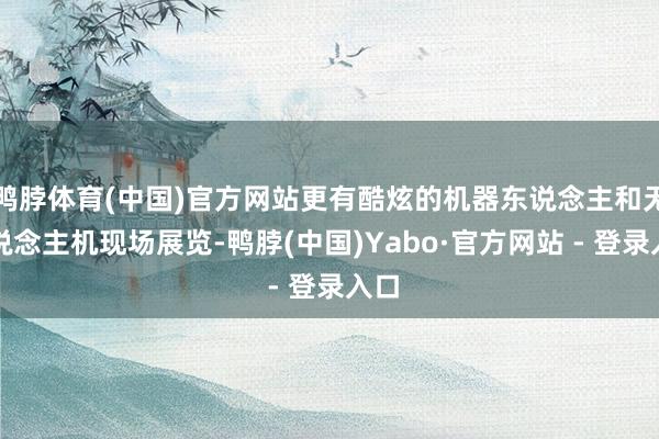 鸭脖体育(中国)官方网站更有酷炫的机器东说念主和无东说念主机现场展览-鸭脖(中国)Yabo·官方网站 - 登录入口