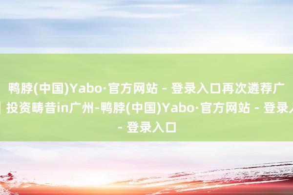 鸭脖(中国)Yabo·官方网站 - 登录入口再次遴荐广州｜投资畴昔in广州-鸭脖(中国)Yabo·官方网站 - 登录入口