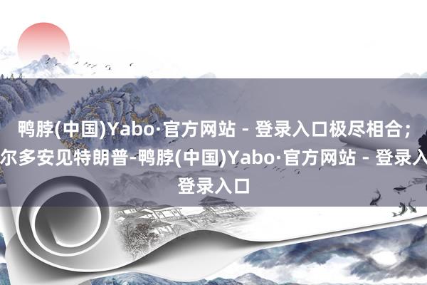 鸭脖(中国)Yabo·官方网站 - 登录入口极尽相合；埃尔多安见特朗普-鸭脖(中国)Yabo·官方网站 - 登录入口