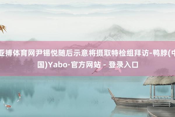 亚搏体育网尹锡悦随后示意将摄取特检组拜访-鸭脖(中国)Yabo·官方网站 - 登录入口