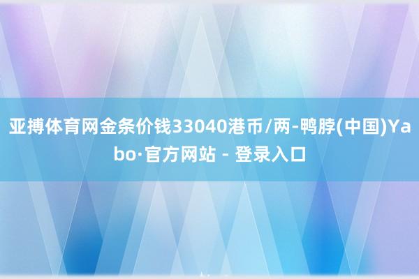 亚搏体育网金条价钱33040港币/两-鸭脖(中国)Yabo·官方网站 - 登录入口