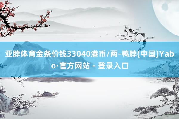 亚脖体育金条价钱33040港币/两-鸭脖(中国)Yabo·官方网站 - 登录入口