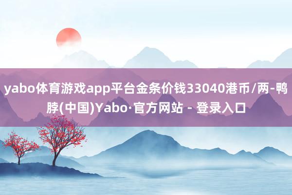 yabo体育游戏app平台金条价钱33040港币/两-鸭脖(中国)Yabo·官方网站 - 登录入口
