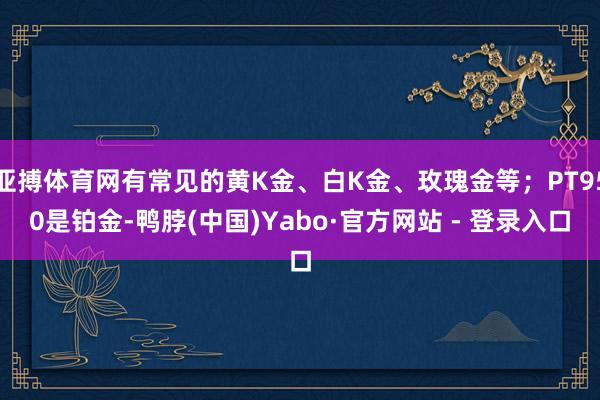 亚搏体育网有常见的黄K金、白K金、玫瑰金等；PT950是铂金-鸭脖(中国)Yabo·官方网站 - 登录入口