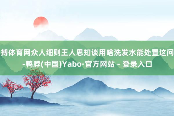 亚搏体育网众人细则王人思知谈用啥洗发水能处置这问题-鸭脖(中国)Yabo·官方网站 - 登录入口