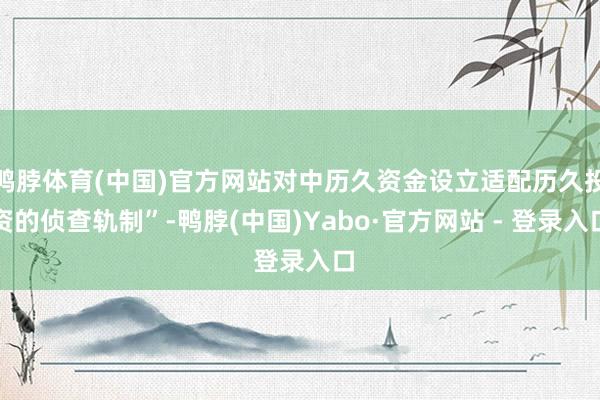 鸭脖体育(中国)官方网站对中历久资金设立适配历久投资的侦查轨制”-鸭脖(中国)Yabo·官方网站 - 登录入口