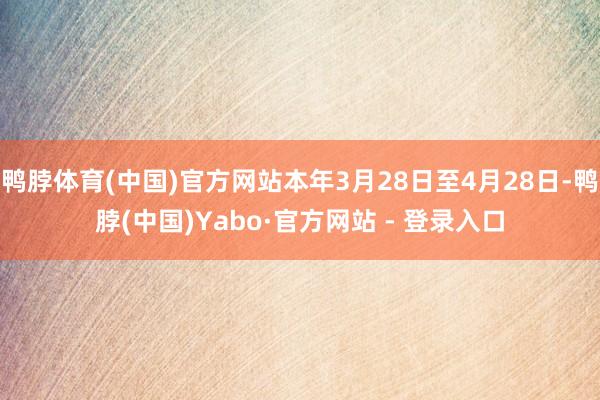 鸭脖体育(中国)官方网站本年3月28日至4月28日-鸭脖(中国)Yabo·官方网站 - 登录入口