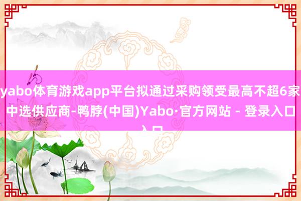 yabo体育游戏app平台拟通过采购领受最高不超6家中选供应商-鸭脖(中国)Yabo·官方网站 - 登录入口