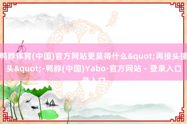 鸭脖体育(中国)官方网站更莫得什么"再接头接头"-鸭脖(中国)Yabo·官方网站 - 登录入口