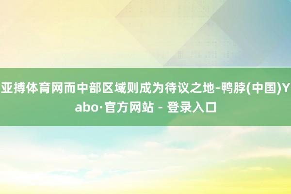 亚搏体育网而中部区域则成为待议之地-鸭脖(中国)Yabo·官方网站 - 登录入口