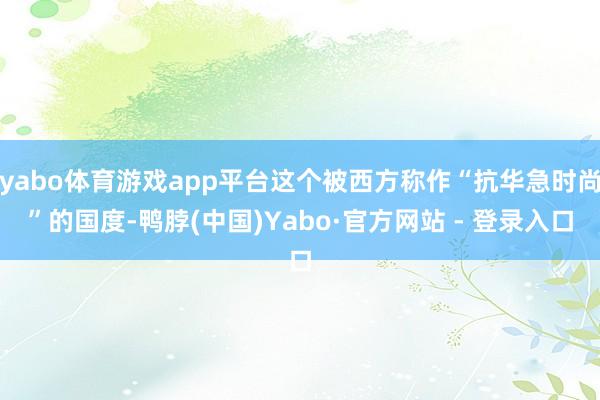 yabo体育游戏app平台这个被西方称作“抗华急时尚”的国度-鸭脖(中国)Yabo·官方网站 - 登录入口