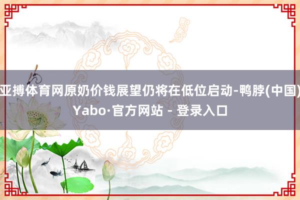 亚搏体育网原奶价钱展望仍将在低位启动-鸭脖(中国)Yabo·官方网站 - 登录入口