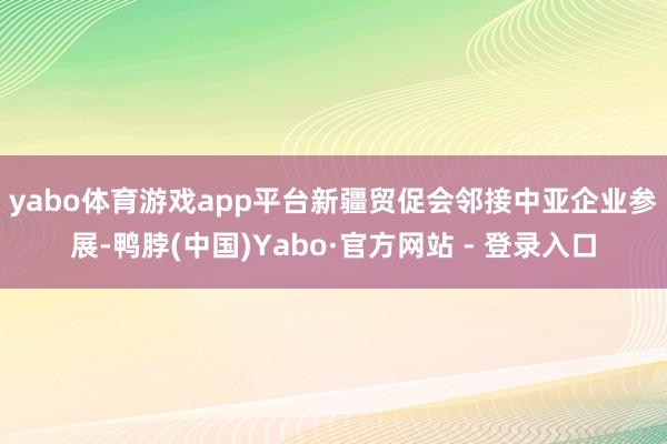 yabo体育游戏app平台　　新疆贸促会邻接中亚企业参展-鸭脖(中国)Yabo·官方网站 - 登录入口