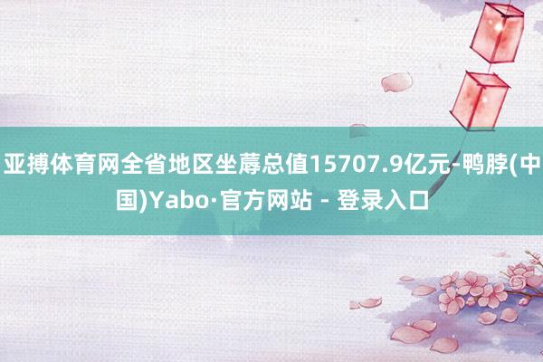 亚搏体育网全省地区坐蓐总值15707.9亿元-鸭脖(中国)Yabo·官方网站 - 登录入口