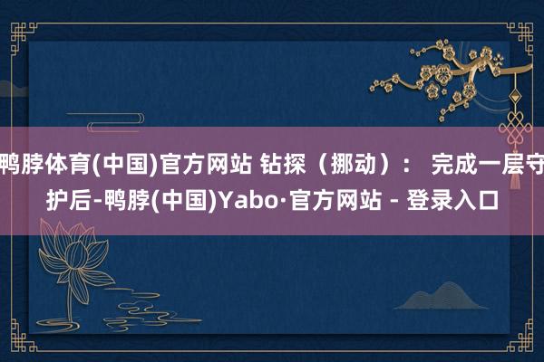 鸭脖体育(中国)官方网站 钻探（挪动）： 完成一层守护后-鸭脖(中国)Yabo·官方网站 - 登录入口