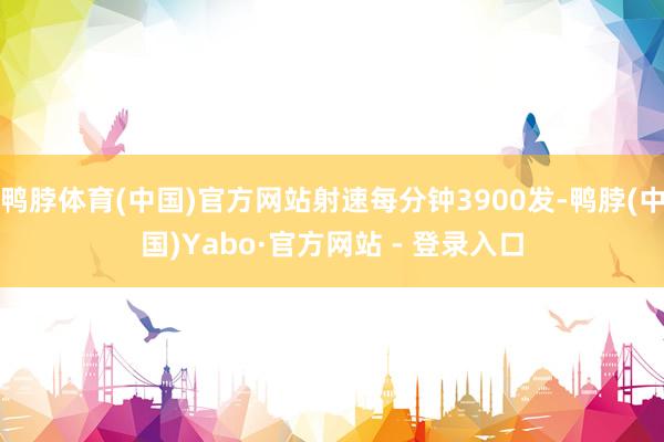鸭脖体育(中国)官方网站射速每分钟3900发-鸭脖(中国)Yabo·官方网站 - 登录入口