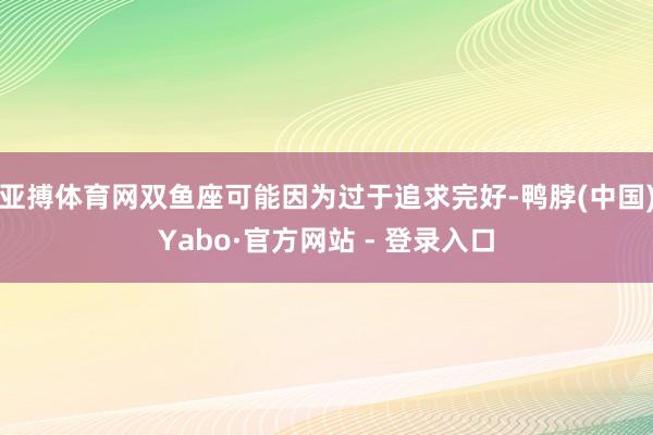 亚搏体育网双鱼座可能因为过于追求完好-鸭脖(中国)Yabo·官方网站 - 登录入口