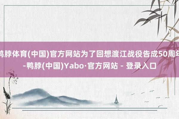 鸭脖体育(中国)官方网站为了回想渡江战役告成50周年-鸭脖(中国)Yabo·官方网站 - 登录入口